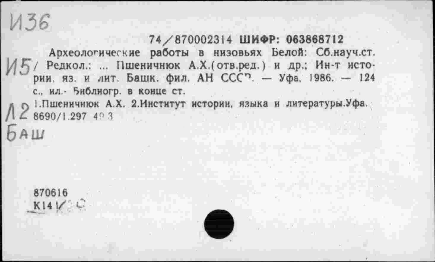 ﻿74/870002314 ШИФР: 063868712
Археологические работы в низовьях Белой: Сб.науч.ст, / Редкол.: ... Пшеничнюк А.Х.(отв.ред. ) и др.; Ин-т истории. яз. и лит. Башк. фил. АН СССП. — Уфа, 1986. — 124 с., ил - Библиогр. в конце ст.
I.Пшеничнюк А.Х. 2.Институт истории, языка и литературы.Уфа. 8690/1.297 4Г> 3
ш
870616
К14 1/ Ç